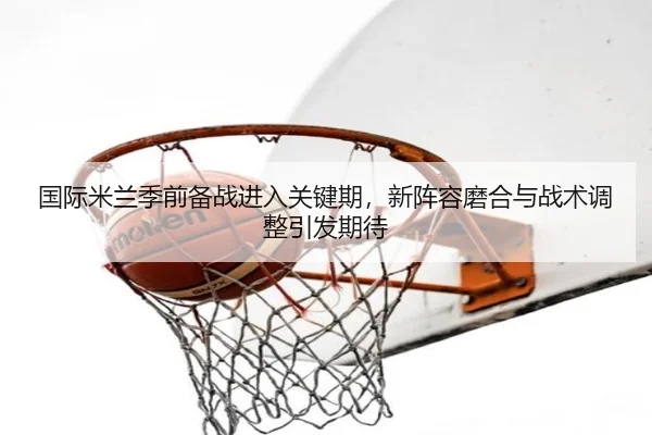 国际米兰季前备战进入关键期，新阵容磨合与战术调整引发期待